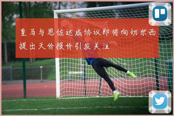 皇马与恩佐达成协议即将向切尔西提出天价报价引发关注