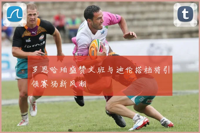 罗恩哈珀盛赞文班与迪伦搭档将引领赛场新风潮
