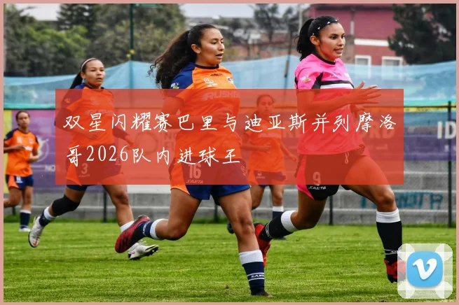 双星闪耀赛巴里与迪亚斯并列摩洛哥2026队内进球王