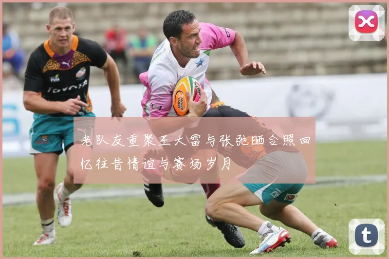 老队友重聚王大雷与张弛晒合照回忆往昔情谊与赛场岁月