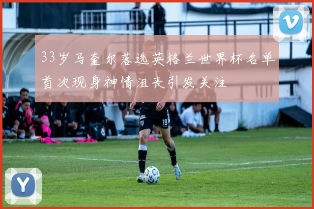 33岁马奎尔落选英格兰世界杯名单首次现身神情沮丧引发关注