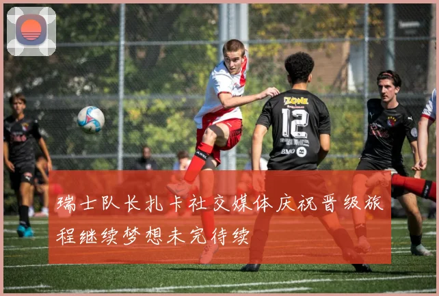 瑞士队长扎卡社交媒体庆祝晋级旅程继续梦想未完待续