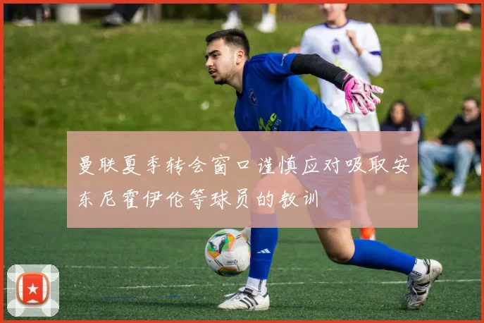 曼联夏季转会窗口谨慎应对吸取安东尼霍伊伦等球员的教训