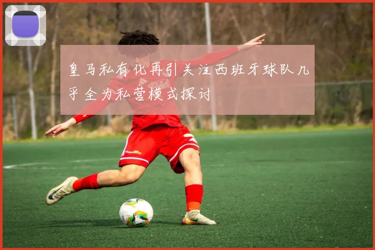 皇马私有化再引关注西班牙球队几乎全为私营模式探讨