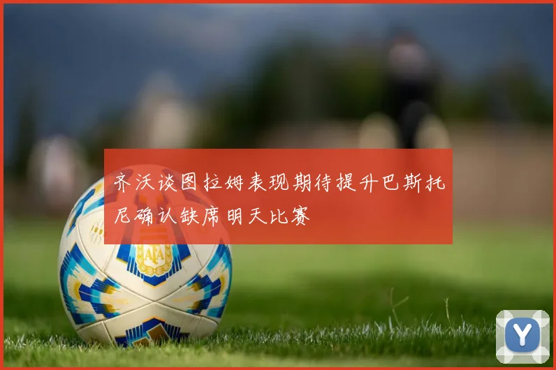 齐沃谈图拉姆表现期待提升巴斯托尼确认缺席明天比赛