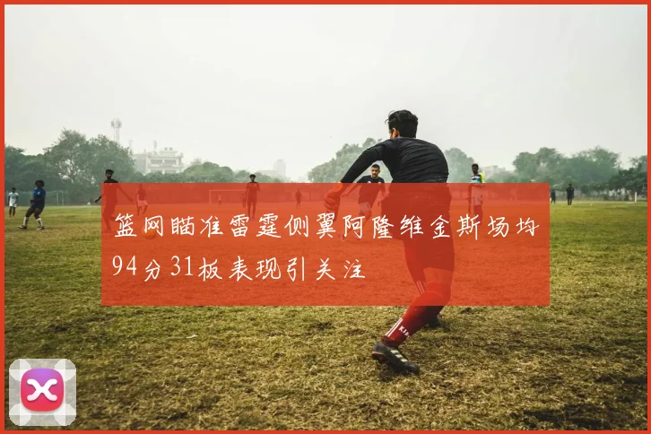 篮网瞄准雷霆侧翼阿隆维金斯场均94分31板表现引关注