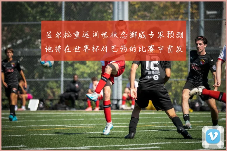 吕尔松重返训练状态挪威专家预测他将在世界杯对巴西的比赛中首发出战