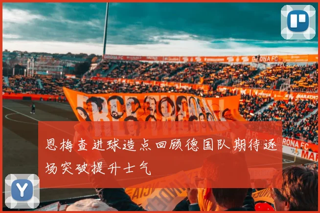 恩梅查进球造点回顾德国队期待逐场突破提升士气