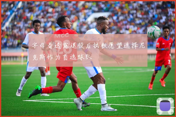 字母哥透露退役后执教愿望选择尼克斯作为首选球队