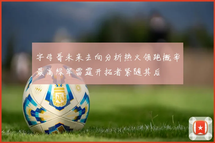 字母哥未来去向分析热火领跑概率最高绿军雷霆开拓者紧随其后