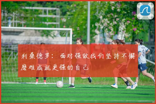 利桑德罗：面对强敌我们坚持不懈磨难成就更强的自己