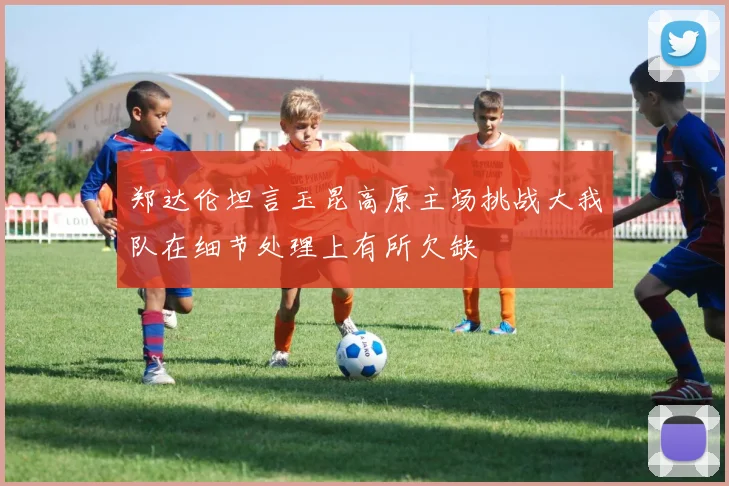 郑达伦坦言玉昆高原主场挑战大我队在细节处理上有所欠缺