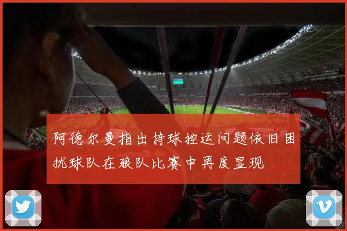 阿德尔曼指出持球控运问题依旧困扰球队在狼队比赛中再度显现