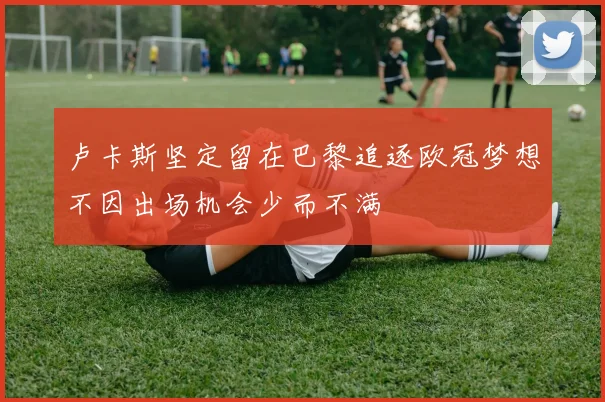 卢卡斯坚定留在巴黎追逐欧冠梦想不因出场机会少而不满
