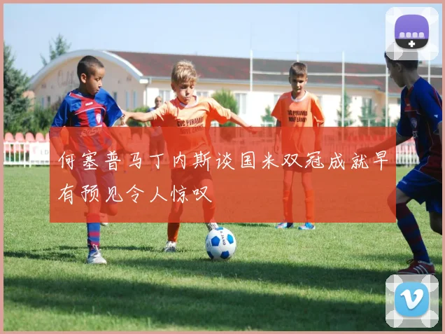 何塞普马丁内斯谈国米双冠成就早有预见令人惊叹