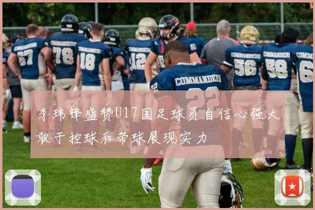 李玮锋盛赞U17国足球员自信心强大敢于控球和带球展现实力