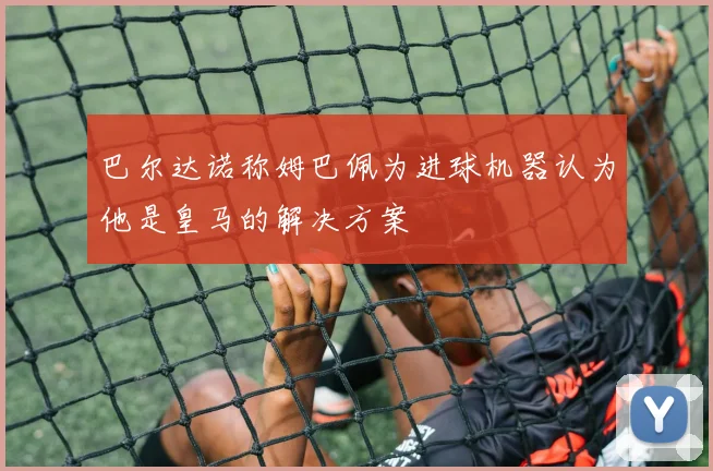 巴尔达诺称姆巴佩为进球机器认为他是皇马的解决方案