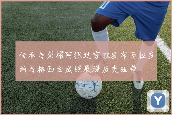 传承与荣耀阿根廷官推发布马拉多纳与梅西合成照展现历史纽带